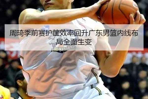 周琦季前赛护筐效率回升广东男篮内线布局全面生变
